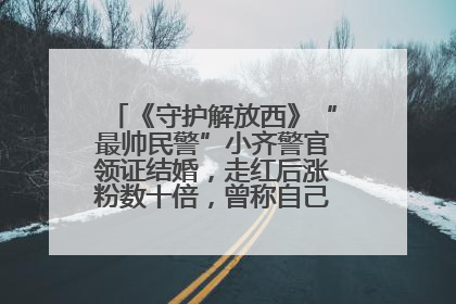 《守护解放西》“最帅民警”小齐警官领证结婚，走红后涨粉数十倍，曾称自己只是普通人