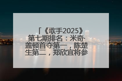 《歌手2025》第七期排名：米奇·盖顿首夺第一，陈楚生第二，郑欣宜将参加下一轮张榜赛