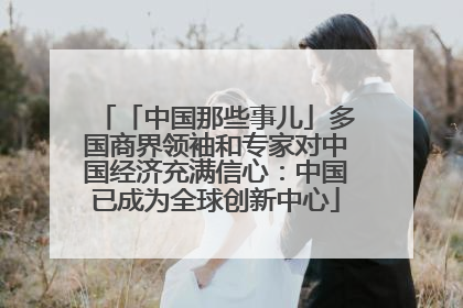 「中国那些事儿」多国商界领袖和专家对中国经济充满信心：中国已成为全球创新中心