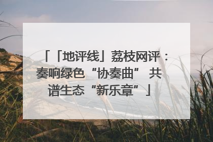 「地评线」荔枝网评：奏响绿色“协奏曲” 共谱生态“新乐章”