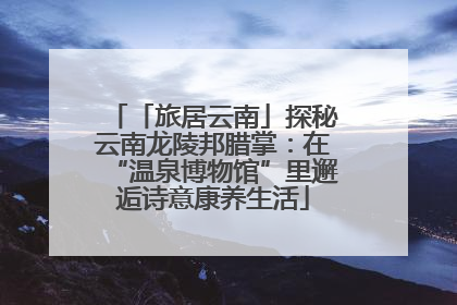 「旅居云南」探秘云南龙陵邦腊掌：在“温泉博物馆”里邂逅诗意康养生活