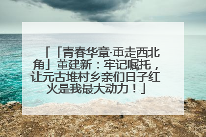 「青春华章·重走西北角」董建新：牢记嘱托，让元古堆村乡亲们日子红火是我最大动力！