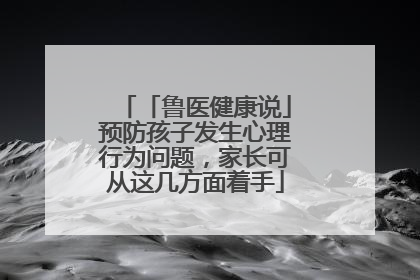 「鲁医健康说」预防孩子发生心理行为问题，家长可从这几方面着手