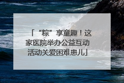 “粽”享童趣！这家医院举办公益互动活动关爱困难患儿
