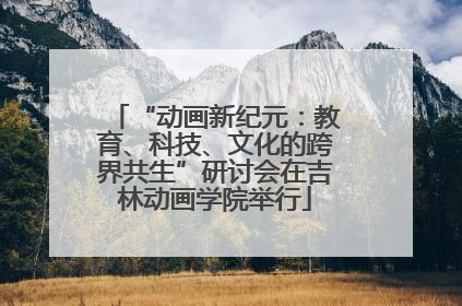 “动画新纪元：教育、科技、文化的跨界共生”研讨会在吉林动画学院举行
