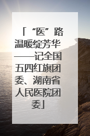 “医”路温暖绽芳华——记全国五四红旗团委、湖南省人民医院团委