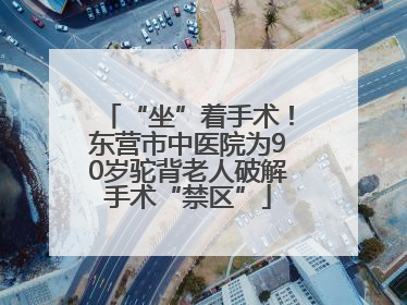 “坐”着手术！东营市中医院为90岁驼背老人破解手术“禁区”