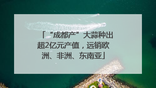 “成都产”大蒜种出超2亿元产值，远销欧洲、非洲、东南亚