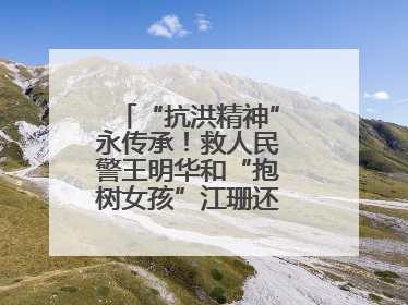 “抗洪精神”永传承！救人民警王明华和“抱树女孩”江珊还原历史瞬间