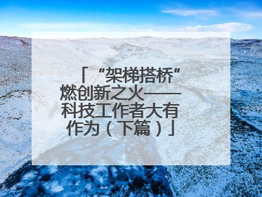 “架梯搭桥”燃创新之火——科技工作者大有作为（下篇）