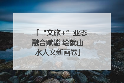 “文旅+”业态融合赋能 绘就山水人文新画卷
