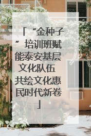 “金种子”培训班赋能泰安基层文化队伍 共绘文化惠民时代新卷