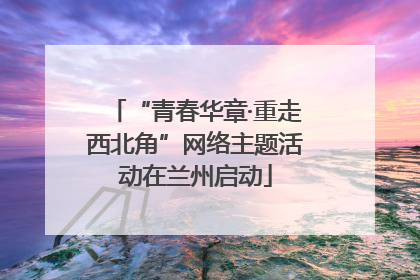 “青春华章·重走西北角”网络主题活动在兰州启动