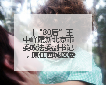 “80后”王中峰履新北京市委政法委副书记，原任西城区委常委