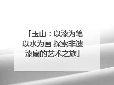 玉山：以漆为笔 以水为画 探索非遗漆扇的艺术之旅