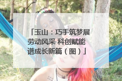 玉山：巧手筑梦展劳动风采 科创赋能谱成长新篇（图）