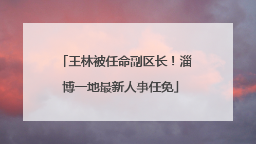 王林被任命副区长！淄博一地最新人事任免