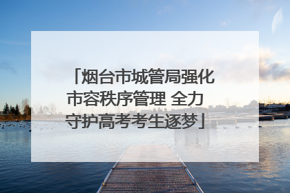 烟台市城管局强化市容秩序管理 全力守护高考考生逐梦