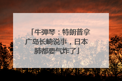 牛弹琴：特朗普拿广岛长崎说事，日本肺都要气炸了