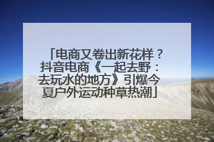 电商又卷出新花样？抖音电商《一起去野：去玩水的地方》引爆今夏户外运动种草热潮