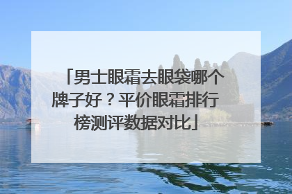 男士眼霜去眼袋哪个牌子好？平价眼霜排行榜测评数据对比