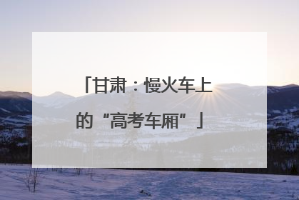甘肃：慢火车上的“高考车厢”