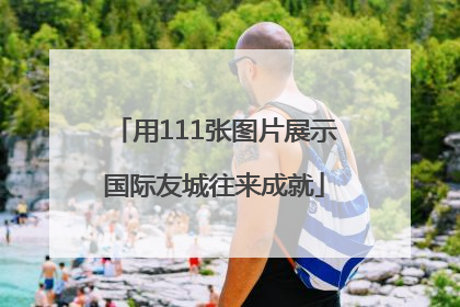 用111张图片展示国际友城往来成就