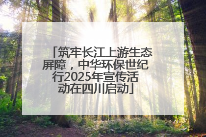 筑牢长江上游生态屏障，中华环保世纪行2025年宣传活动在四川启动