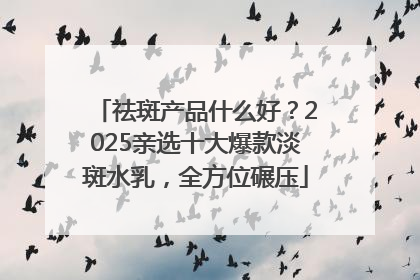 祛斑产品什么好？2025亲选十大爆款淡斑水乳，全方位碾压