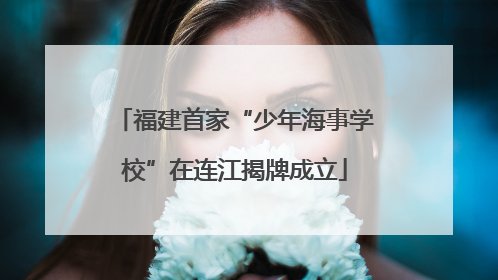 福建首家“少年海事学校”在连江揭牌成立