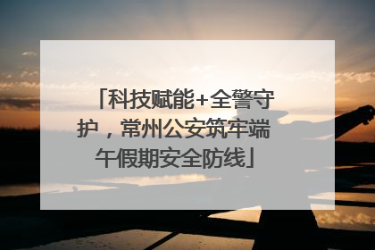 科技赋能+全警守护，常州公安筑牢端午假期安全防线