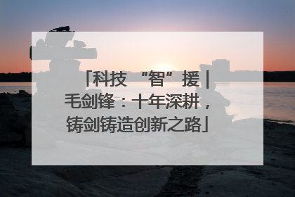 科技 “智”援｜毛剑锋：十年深耕，铸剑铸造创新之路