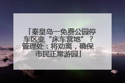 秦皇岛一免费公园停车区变“床车营地”？管理处：将劝离，确保市民正常游园