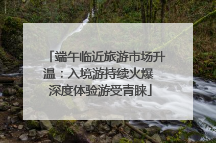 端午临近旅游市场升温：入境游持续火爆 深度体验游受青睐