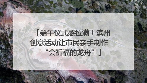 端午仪式感拉满！滨州创意活动让市民亲手制作“会祈福的龙舟”