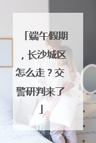 端午假期，长沙城区怎么走？交警研判来了