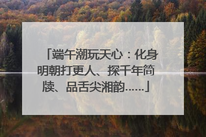 端午潮玩天心:化身明朝打更人、探千年简牍、品舌尖湘韵……