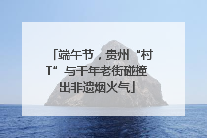 端午节，贵州“村T”与千年老街碰撞出非遗烟火气