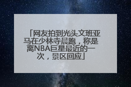网友拍到光头文班亚马在少林寺晨跑，称是离NBA巨星最近的一次，景区回应