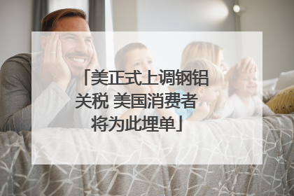 美正式上调钢铝关税 美国消费者将为此埋单