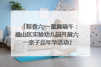 粽香六一·童趣端午：福山区实验幼儿园开展六一亲子嘉年华活动