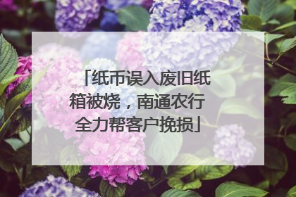 纸币误入废旧纸箱被烧，南通农行全力帮客户挽损