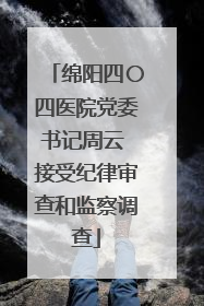 绵阳四〇四医院党委书记周云 接受纪律审查和监察调查