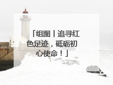 组图丨追寻红色足迹，砥砺初心使命！