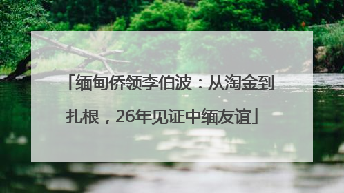 缅甸侨领李伯波：从淘金到扎根，26年见证中缅友谊