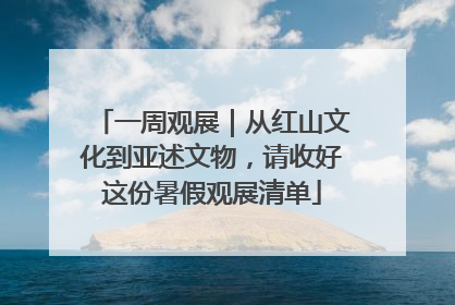 一周观展｜从红山文化到亚述文物，请收好这份暑假观展清单