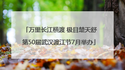 万里长江横渡 极目楚天舒 第50届武汉渡江节7月举办
