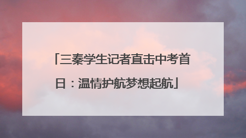 三秦学生记者直击中考首日：温情护航梦想起航