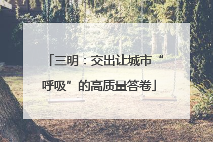 三明：交出让城市“呼吸”的高质量答卷