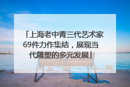 上海老中青三代艺术家69件力作集结，展现当代雕塑的多元发展